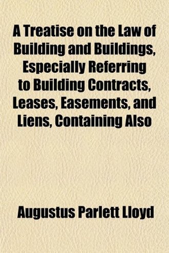 Augustus Parlett Lloyd A Treatise on the Law of Building and Buildings, Especially Referring to Building Contracts, Leases, Easements, and Liens, Containing Also 