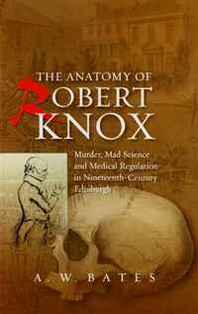 A. W. Bates The Anatomy of Robert Knox: Murder, Mad Science and Medical Regulation in Nineteenth-Century Edinburgh 