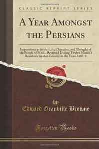 Edward Granville Browne A Year Amongst the Persians: Impressions as to the Life, Character, and Thought of the People of Persia, Received During Twelve Month's Residence in that Country in the Years 1887-8 (Classic Reprint) 