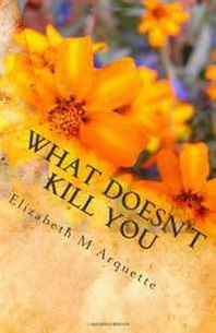 Elizabeth M Arquette What Doesn't Kill You: May not make you stronger 