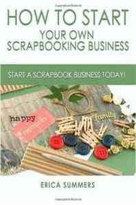 Erica Summers How to Start Your Own Scrapbooking Business: Practical Ways on How to Start a Scrapbooking Business (Volume 1) 