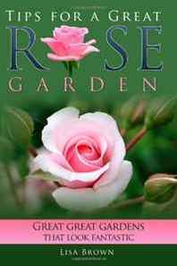 Lisa Brown Tips for a Great Rose Garden: Great great gardens that looks fantastic (Volume 1) 