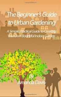 Amanda Davis The Beginner's Guide to Urban Gardening: A Simple, Practical Guide to Creating Your Own Bountiful Indoor Garden 