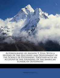 Andrew Taylor Still Autobiography of Andrew T. Still: With a History of the Discovery and Development of the Science of Osteopathy, Together with an Account of the Founding of the American School of Osteopathy 