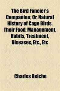 Charles Reiche The Bird Fancier's Companion  Or, Natural History of Cage Birds. Their Food, Management, Habits, Treatment, Diseases, Etc., Etc 