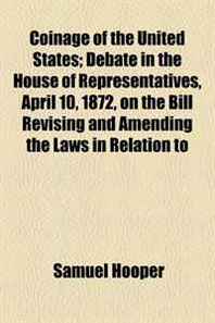 Samuel Hooper Coinage of the United States  Debate in the House of Representatives, April 10, 1872, on the Bill Revising and Amending the Laws in Relation to 