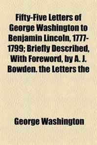 George Washington Fifty-Five Letters of George Washington to Benjamin Lincoln, 1777-1799  Briefly Described, With Foreword, by A. J. Bowden. the Letters the 