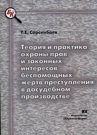 Сарсенбаев Т.Е. Теория и практика охраны прав и законных интересов беспомощных жертв преступления в досудебном производстве. 