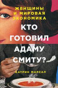 Марсал К. Кто готовил Адаму Смиту? Женщины и мировая экономика 