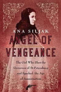 Ana, Siljak Angel of Vengeance: The Girl Who Shot the Governor of St. Petersburg and Sparked the Age of Assassination 