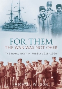 Michael, Wilson For Them the War Was Not Over: The Royal Navy in Russia 1918-1920 