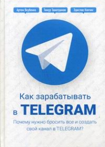 Якубенко А., Тажетдинов Т., Ковчик З. Как зарабатывать в Telegram. Почему нужно бросить все и создать свой канал в Telegram? 