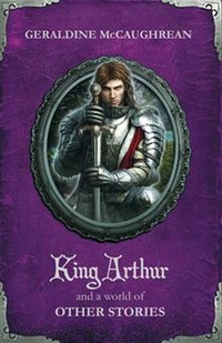 Geraldine, McCaughrean King Arthur & World of Other Stories 